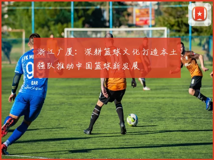 浙江广厦：深耕篮球文化打造本土强队推动中国篮球新发展