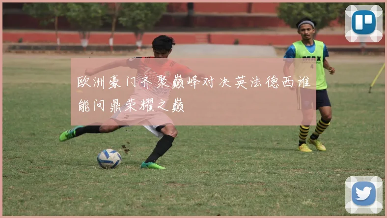 欧洲豪门齐聚巅峰对决英法德西谁能问鼎荣耀之巅