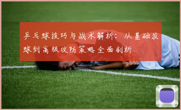 乒乓球技巧与战术解析：从基础发球到高级攻防策略全面剖析