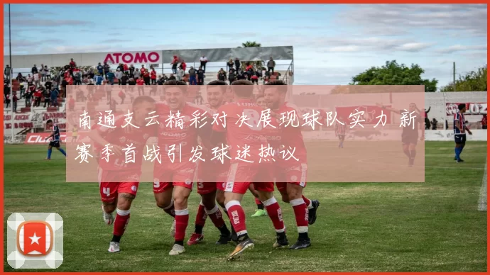 南通支云精彩对决展现球队实力 新赛季首战引发球迷热议