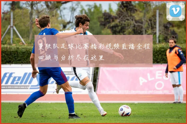 曼联队足球比赛精彩视频直播全程回顾与分析尽在这里