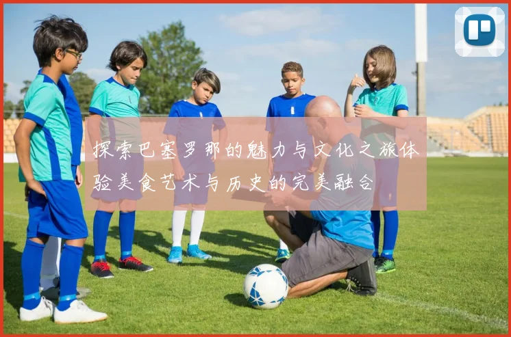 探索巴塞罗那的魅力与文化之旅体验美食艺术与历史的完美融合