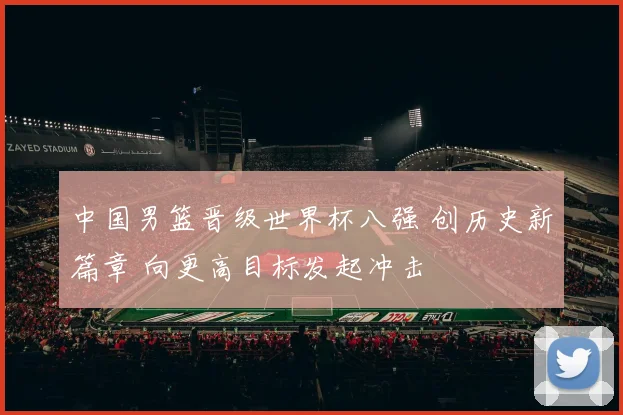 中国男篮晋级世界杯八强 创历史新篇章 向更高目标发起冲击