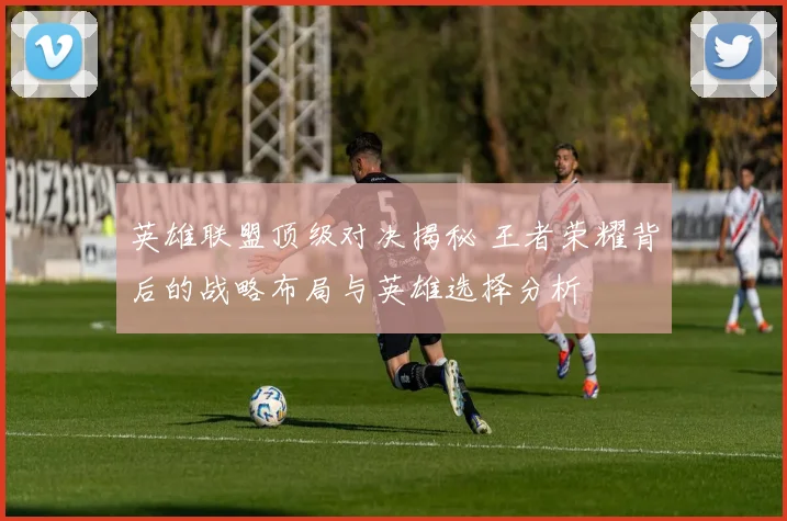 英雄联盟顶级对决揭秘 王者荣耀背后的战略布局与英雄选择分析